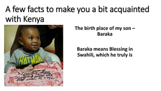 A few facts to make you a bit acquainted
with Kenya
The birth place of my son –
Baraka
Baraka means Blessing in
Swahili, which he truly is
 