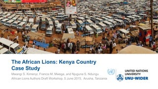 The African Lions: Kenya Country
Case Study
Mwangi S. Kimenyi, Francis M. Mwega, and Njuguna S. Ndungu
African Lions Authors Draft Workshop, 5 June 2015, Arusha, Tanzania
 