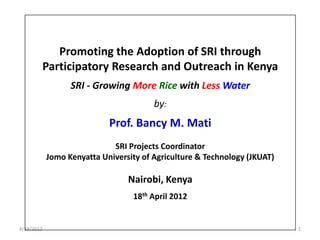 Promoting the Adoption of SRI through
            Participatory Research and Outreach in Kenya
                  SRI - Growing More Rice with Less Water
                                        by:
                            Prof. Bancy M. Mati
                             SRI Projects Coordinator
            Jomo Kenyatta University of Agriculture & Technology (JKUAT)

                                 Nairobi, Kenya
                                  18th April 2012


4/19/2012                                                                  1
 