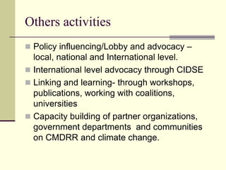 Others activities
 Policy influencing/Lobby and advocacy –
  local, national and International level.
 International level advocacy through CIDSE
 Linking and learning- through workshops,
  publications, working with coalitions,
  universities
 Capacity building of partner organizations,
  government departments and communities
  on CMDRR and climate change.
 