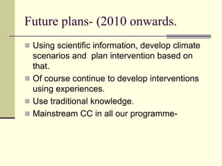 Future plans- (2010 onwards.
 Using scientific information, develop climate
  scenarios and plan intervention based on
  that.
 Of course continue to develop interventions
  using experiences.
 Use traditional knowledge.
 Mainstream CC in all our programme-
 