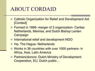ABOUT CORDAID
 Catholic Organization for Relief and Development Aid
    [Cordaid]
   Formed in 1999- merger of 3 organization- Caritas
    Netherlands, Memisa, and Dutch Bishop Lenten
    Campaign
   International relief and development NGO
   Hq- The Hague- Netherlands
   Works in 36 countries with over 1000 partners- in
    Africa, Asia, Latin America
   Partners/donors: Dutch Ministry of Development
    Cooperation, EU, Dutch public…
 
