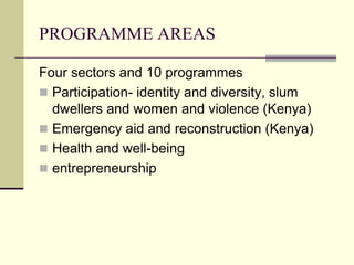 PROGRAMME AREAS

Four sectors and 10 programmes
 Participation- identity and diversity, slum
  dwellers and women and violence (Kenya)
 Emergency aid and reconstruction (Kenya)
 Health and well-being
 entrepreneurship
 
