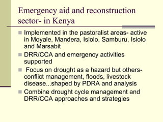 Emergency aid and reconstruction
sector- in Kenya
 Implemented in the pastoralist areas- active
  in Moyale, Mandera, Isiolo, Samburu, Isiolo
  and Marsabit
 DRR/CCA and emergency activities
  supported
 Focus on drought as a hazard but others-
  conflict management, floods, livestock
  disease...shaped by PDRA and analysis
 Combine drought cycle management and
  DRR/CCA approaches and strategies
 