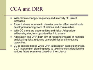 CCA and DRR
 With climate change- frequency and intensity of Hazard
    increases
   Record shows increase in disaster events- affect sustainable
    development and growth of nations and communities.
   With CC there are opportunities and risks- Adaptation-
    addressing risk, turn opportunities into assets
   Adaptation and DRR both aim at reducing impacts of hazards-
    anticipating risks, reducing vulnerabilities and increasing
    capacities.
   CC is science based while DRR is based on past experiences.
    CCA intervention planning need to take into consideration the
    various future scenarios based on the science
 
