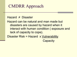 CMDRR Approach

Hazard ≠ Disaster
Hazard can be natural and man made but
  disasters are caused by hazard when it
  interact with human condition ( exposure and
  lack of capacity to cope).
Disaster Risk = Hazard x Vulnerability
                            Capacity
 