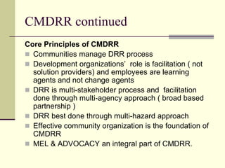 CMDRR continued
Core Principles of CMDRR
 Communities manage DRR process
 Development organizations’ role is facilitation ( not
  solution providers) and employees are learning
  agents and not change agents
 DRR is multi-stakeholder process and facilitation
  done through multi-agency approach ( broad based
  partnership )
 DRR best done through multi-hazard approach
 Effective community organization is the foundation of
  CMDRR
 MEL & ADVOCACY an integral part of CMDRR.
 