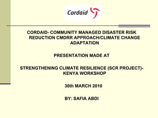 CORDAID- COMMUNITY MANAGED DISASTER RISK
   REDUCTION CMDRR APPROACH/CLIMATE CHANGE
                 ADAPTATION

            PRESENTATION MADE AT

STRENGTHENING CLIMATE RESILIENCE (SCR PROJECT)-
               KENYA WORKSHOP

                 30th MARCH 2010

                 BY: SAFIA ABDI
 