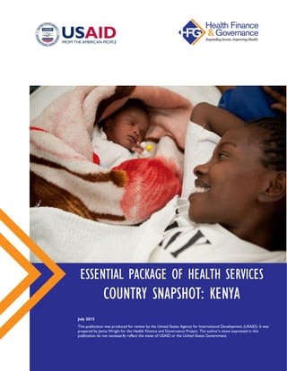 ESSENTIAL PACKAGE OF HEALTH SERVICES
COUNTRY SNAPSHOT: KENYA
July 2015
This publication was produced for review by the United States Agency for International Development (USAID).
It was prepared by Jenna Wright for the Health Finance and Governance Project. The author’s views expressed in this
publication do not necessarily reflect the views of USAID or the United States Government.
 