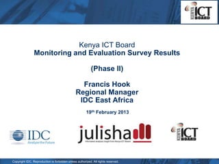 Kenya ICT Board
                Monitoring and Evaluation Survey Results

                                                           (Phase II)

                                                 Francis Hook
                                               Regional Manager
                                                IDC East Africa
                                                       19th February 2013




Copyright IDC. Reproduction is forbidden unless authorized. All rights reserved.
 