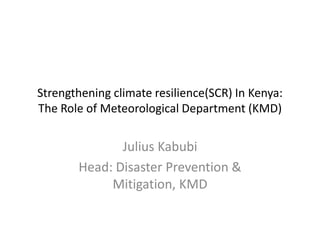 Strengthening climate resilience(SCR) In Kenya:
The Role of Meteorological Department (KMD)

              Julius Kabubi
       Head: Disaster Prevention &
            Mitigation, KMD
 