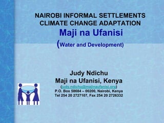NAIROBI INFORMAL SETTLEMENTS
 CLIMATE CHANGE ADAPTATION
       Maji na Ufanisi
      (Water and Development)


          Judy Ndichu
     Maji na Ufanisi, Kenya
         (judy.ndichu@majinaufanisi.org)
     P.O. Box 58684 – 00200, Nairobi, Kenya
     Tel 254 20 2727107, Fax 254 20 2726332
 