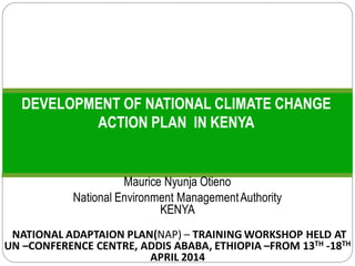 DEVELOPMENT OF NATIONAL CLIMATE CHANGE
ACTION PLAN IN KENYA
Maurice Nyunja Otieno
National Environment ManagementAuthority
KENYA
(NATIONAL ADAPTAION PLAN(NAP) – TRAINING WORKSHOP HELD AT
UN –CONFERENCE CENTRE, ADDIS ABABA, ETHIOPIA –FROM 13TH -18TH
APRIL 2014
 