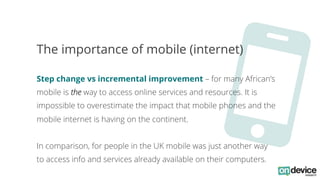 O 
The importance of mobile (internet) 
Step change vs incremental improvement – for many African’s 
mobile is the way to ...