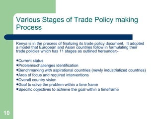 Various Stages of Trade Policy making Process Kenya is in the process of finalizing its trade policy document.  It adopted a model that European and Asian countries follow in formulating their trade policies which has 11 stages as outlined hereunder:- Current status Problems/challenges identification Benchmarking with aspirational countries (newly industrialized countries) Area of focus and required interventions  Overall country vision Goal to solve the problem within a time frame Specific objectives to achieve the goal within a timeframe 