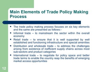 Main Elements of Trade Policy Making Process The trade policy making process focuses on six key elements and the same are presented as follows:- Informal trade – to mainstream the sector within the overall economy Retail trade – to ensure that it is well supported by well established and functioning infrastructure and special amenities  Distribution and wholesale trade – to address the challenges arising from existence of inefficient supply chains across most sub-sectors and product categories International trade – to negotiate for policy space and better trade terms to enable the country reap the benefits of emerging market access opportunities 