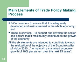 Main Elements of Trade Policy Making Process E-Commerce – to ensure that it is adequately developed and mainstreamed in the whole economy; and Trade in services – to support and develop the sector and ensure that it maximumly contribute to the growth of the economy All the six elements are intended to contribute towards the realization of the objective of the Economic pillar of vision 2030 ..” to maintain a sustained economic growth of 10% per annum over the next 25 years”. 