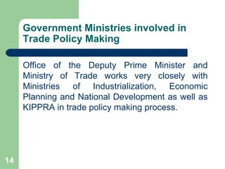 Government Ministries involved in Trade Policy Making Office of the Deputy Prime Minister and Ministry of Trade works very closely with Ministries of Industrialization, Economic Planning and National Development as well as KIPPRA in trade policy making process. 