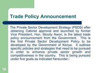 Trade Policy Announcement The Private Sector Development Strategy (PSDS) after obtaining Cabinet approval and launched by former Vice President, Hon. Moody Awori, is the latest trade policy announcement from the Government.  This is the first Private Sector Development Policy to be developed by the Government of Kenya.  It outlines specific policies and strategies that need to be pursued in order to enhance private sector growth and competitiveness in the country.  This is being pursued under five goals as indicated hereunder:- 