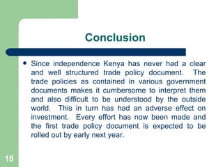 Conclusion Since independence Kenya has never had a clear and well structured trade policy document.  The trade policies as contained in various government documents makes it cumbersome to interpret them and also difficult to be understood by the outside world.  This in turn has had an adverse effect on investment.  Every effort has now been made and the first trade policy document is expected to be rolled out by early next year. 