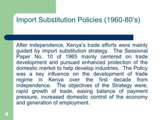 Import Substitution Policies (1960-80’s) After independence, Kenya’s trade efforts were mainly guided by import substitution strategy.  The Sessional Paper No. 10 of 1965 mainly centered on trade development and pursued enhanced protection of the domestic market to help develop industries.  The Policy was a key influence on the development of trade regime in Kenya over the first decade from independence.  The objectives of the Strategy were; rapid growth of trade, easing balance of payment pressure, increased domestic control of the economy and generation of employment. 