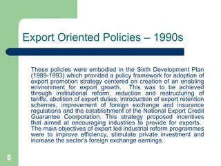 Export Oriented Policies – 1990s These policies were embodied in the Sixth Development Plan (1989-1993) which provided a policy framework for adoption of export promotion strategy centered on creation of an enabling environment for export growth.  This was to be achieved through institutional reform, reduction and restructuring of tariffs, abolition of export duties, introduction of export retention schemes, improvement of foreign exchange and insurance regulations and the establishment of the National Export Credit Guarantee Coorporation. This strategy proposed incentives that aimed at encouraging industries to provide for exports.  The main objectives of export led industrial reform programmes were to improve efficiency, stimulate private investment and increase the sector’s foreign exchange earnings. 