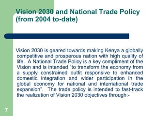 Vision 2030 and National Trade Policy (from 2004 to-date) Vision 2030 is geared towards making Kenya a globally competitive and prosperous nation with high quality of life.  A National Trade Policy is a key compliment of the Vision and is intended “to transform the economy from a supply constrained outfit responsive to enhanced domestic integration and wider participation in the global economy for national and international trade expansion”.  The trade policy is intended to fast-track the realization of Vision 2030 objectives through:- 