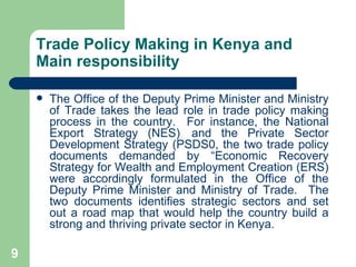 Trade Policy Making in Kenya and Main responsibility The Office of the Deputy Prime Minister and Ministry of Trade takes the lead role in trade policy making process in the country.  For instance, the National Export Strategy (NES) and the Private Sector Development Strategy (PSDS0, the two trade policy documents demanded by “Economic Recovery Strategy for Wealth and Employment Creation (ERS) were accordingly formulated in the Office of the Deputy Prime Minister and Ministry of Trade.  The two documents identifies strategic sectors and set out a road map that would help the country build a strong and thriving private sector in Kenya. 
