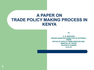 A PAPER ON TRADE POLICY MAKING PROCESS IN KENYA by E. B. MANYARA SENIOR ASSISTANT DIRECTOR OF EXTERNAL TRADE OFFICE OF DEPUTY PRIME MINISTER AND  MINISTRY OF TRADE TELPOSTA TOWERS NAIROBI 