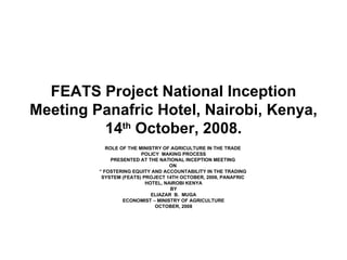 FEATS Project National Inception Meeting Panafric Hotel, Nairobi, Kenya, 14 th  October, 2008. ROLE OF THE MINISTRY OF AGRICULTURE IN THE TRADE  POLICY  MAKING PROCESS PRESENTED AT THE NATIONAL INCEPTION MEETING  ON  “  FOSTERING EQUITY AND ACCOUNTABILITY IN THE TRADING  SYSTEM (FEATS) PROJECT 14TH OCTOBER, 2008, PANAFRIC  HOTEL, NAIROBI KENYA BY ELIAZAR  B.  MUGA ECONOMIST – MINISTRY OF AGRICULTURE OCTOBER, 2008 
