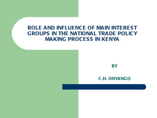 ROLE AND INFLUENCE OF MAIN INTEREST GROUPS IN THE NATIONAL TRADE POLICY MAKING PROCESS IN KENYA BY C.H. ONYANGO 
