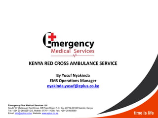 KENYA RED CROSS AMBULANCE SERVICE
By Yusuf Nyakinda
EMS Operations Manager
nyakinda.yusuf@eplus.co.ke
Emergency Plus Medical Services Ltd
South “C” (Bellevue) Red Cross, Off Popo Road, P.O. Box 40712-00100 Nairobi, Kenya
Tel: +254 20 2655251/2/3, Mobile: 0770 111090, Fax: +254 20 603580
Email: info@eplus.co.ke, Website: www.eplus.co.ke
 