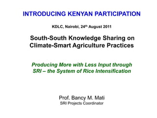 INTRODUCING KENYAN PARTICIPATION KDLC, Nairobi, 24th August 2011 South-South Knowledge Sharing on  Climate-Smart Agriculture Practices Producing More with Less Input through  SRI – the System of Rice Intensification Prof. Bancy M. MatiSRI Projects Coordinator 