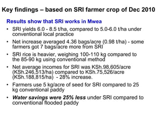 Key findings – based on SRI farmer crop of Dec 2010<br />Results show that SRI works in Mwea<br />SRI yields 6.0 - 8.5 t/h...