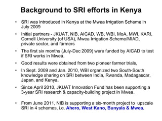 Background to SRI efforts in Kenya<br />SRI was introduced in Kenya at the Mwea Irrigation Scheme in July 2009<br />Initia...