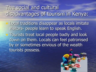 The social and cultural disadvantages of tourism in Kenya: Local traditions disappear as locals imitate visitors- people learn to speak English. Tourists treat local people badly and look down on them. Locals can feel patronised by or sometimes envious of the wealth tourists possess. 