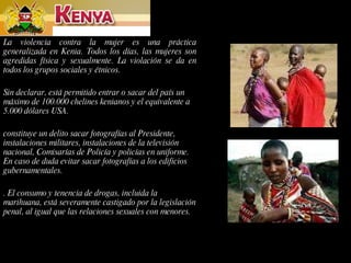 La violencia contra la mujer es una práctica generalizada en Kenia. Todos los días, las mujeres son agredidas física y sexualmente. La violación se da en todos los grupos sociales y étnicos.  Sin declarar, está permitido entrar o sacar del país un máximo de 100.000 chelines kenianos y el equivalente a 5.000 dólares USA. constituye un delito sacar fotografías al Presidente, instalaciones militares, instalaciones de la televisión nacional, Comisarías de Policía y policías en uniforme. En caso de duda evitar sacar fotografías a los edificios gubernamentales. . El consumo y tenencia de drogas, incluida la marihuana, está severamente castigado por la legislación penal, al igual que las relaciones sexuales con menores. 