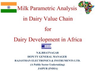 Milk Parametric Analysis 
in Dairy Value Chain 
for 
Dairy Development in Africa 
N.K.BHATNAGAR 
DEPUTY GENERAL MANAGER 
RAJASTHAN ELECTRONICS & INSTRUMENTS LTD. 
(A Public Sector Undertaking) 
JAIPUR (INDIA) 
 