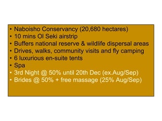 • Naboisho Conservancy (20,680 hectares)
• 10 mins Ol Seki airstrip
• Buffers national reserve & wildlife dispersal areas
• Drives, walks, community visits and fly camping
• 6 luxurious en-suite tents
• Spa
• Stay 3 nights - pay for 2 (01-30 June 2014)
• Brides @ 25% + free massage (ends 20 Dec
2014)
 