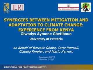 SYNERGIES BETWEEN MITIGATION AND
  ADAPTATION TO CLIMATE CHANGE:
     EXPERIENCE FROM KENYA
                 Glwadys Aymone Gbetibouo
                          University of Pretoria

         on behalf of Barrack Ok oba, Carla Roncoli,
             Claudia Ringler, and M ario Herrero
                                   Copenhagen, COP 15
                                    December 11, 2009



INTERNATIONAL FOOD POLICY RESEARCH INSTITUTE
 