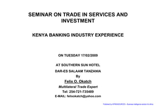 SEMINAR ON TRADE IN SERVICES AND
          INVESTMENT

 KENYA BANKING INDUSTRY EXPERIENCE



           ON TUESDAY 17/02/2009

         AT SOUTHERN SUN HOTEL
         DAR-ES SALAAM TANZANIA
                      By
               Felix O. Okatch
           Multilateral Trade Expert
            Tel: 254-721-735489
         E-MAIL: felixokatch@yahoo.com

                                         Published by AFRIKASOURCES – Business intelligence solution for africa
 