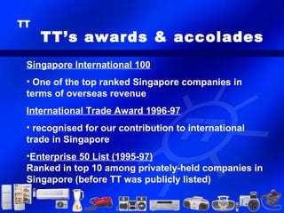TT’s awards & accolades
Singapore International 100
• One of the top ranked Singapore companies in
terms of overseas revenue
International Trade Award 1996-97
• recognised for our contribution to international
trade in Singapore
•Enterprise 50 List (1995-97)
Ranked in top 10 among privately-held companies in
Singapore (before TT was publicly listed)
 
