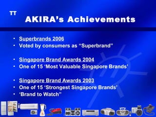 AKIRA’s Achievements

• Superbrands 2006
• Voted by consumers as “Superbrand”

• Singapore Brand Awards 2004
• One of 15 ‘Most Valuable Singapore Brands’

• Singapore Brand Awards 2003
• One of 15 ‘Strongest Singapore Brands’
• ‘Brand to Watch”
 