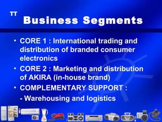 Business Segments
• CORE 1 : International trading and
  distribution of branded consumer
  electronics
• CORE 2 : Marketing and distribution
  of AKIRA (in-house brand)
• COMPLEMENTARY SUPPORT :
  - Warehousing and logistics
 