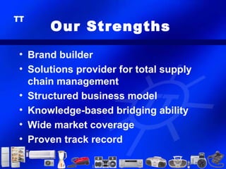 Our Strengths
• Brand builder
• Solutions provider for total supply
  chain management
• Structured business model
• Knowledge-based bridging ability
• Wide market coverage
• Proven track record
 