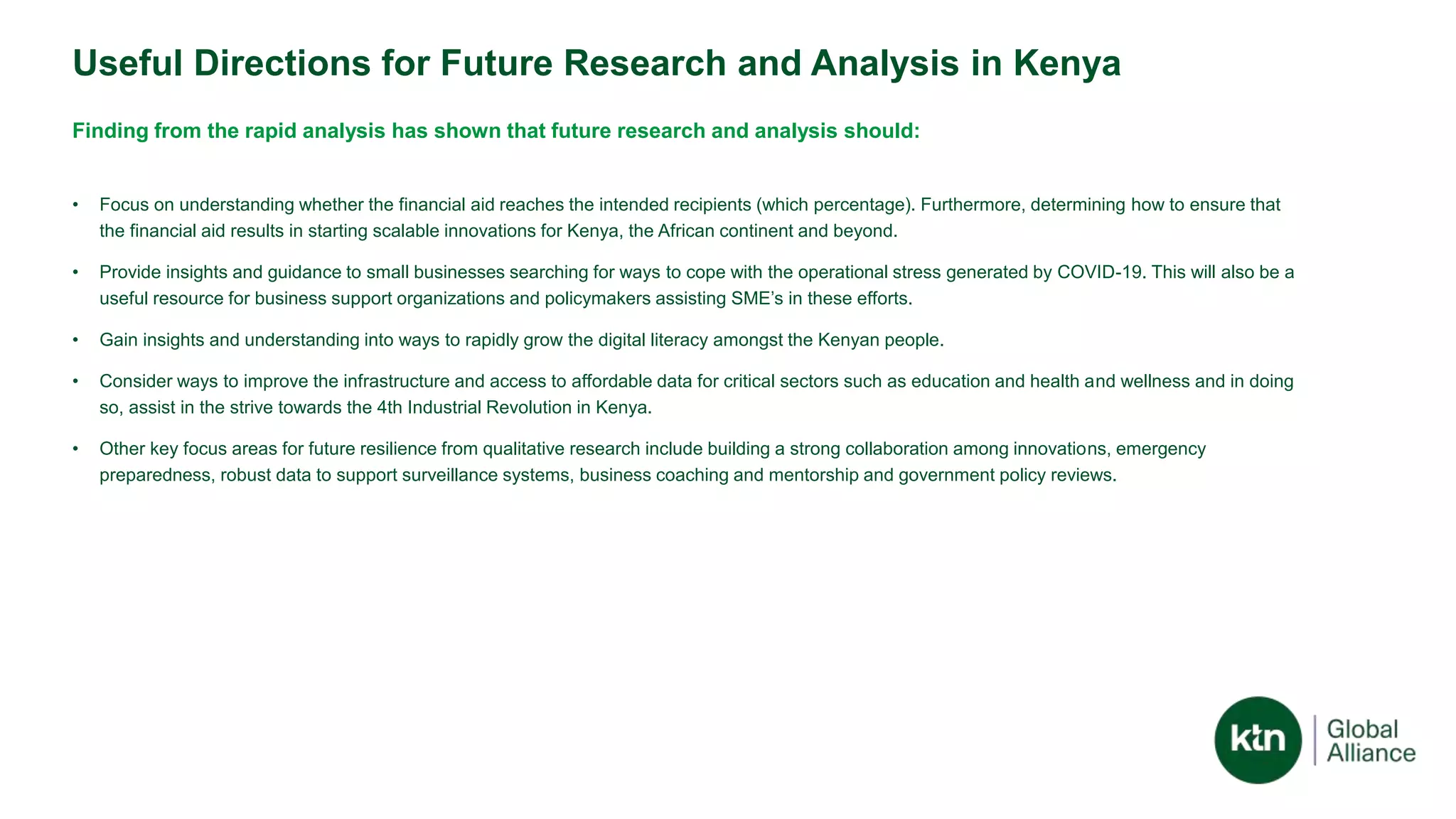 Useful Directions for Future Research and Analysis in Kenya
Finding from the rapid analysis has shown that future research and analysis should:
• Focus on understanding whether the financial aid reaches the intended recipients (which percentage). Furthermore, determining how to ensure that
the financial aid results in starting scalable innovations for Kenya, the African continent and beyond.
• Provide insights and guidance to small businesses searching for ways to cope with the operational stress generated by COVID-19. This will also be a
useful resource for business support organizations and policymakers assisting SME’s in these efforts.
• Gain insights and understanding into ways to rapidly grow the digital literacy amongst the Kenyan people.
• Consider ways to improve the infrastructure and access to affordable data for critical sectors such as education and health and wellness and in doing
so, assist in the strive towards the 4th Industrial Revolution in Kenya.
• Other key focus areas for future resilience from qualitative research include building a strong collaboration among innovations, emergency
preparedness, robust data to support surveillance systems, business coaching and mentorship and government policy reviews.
 