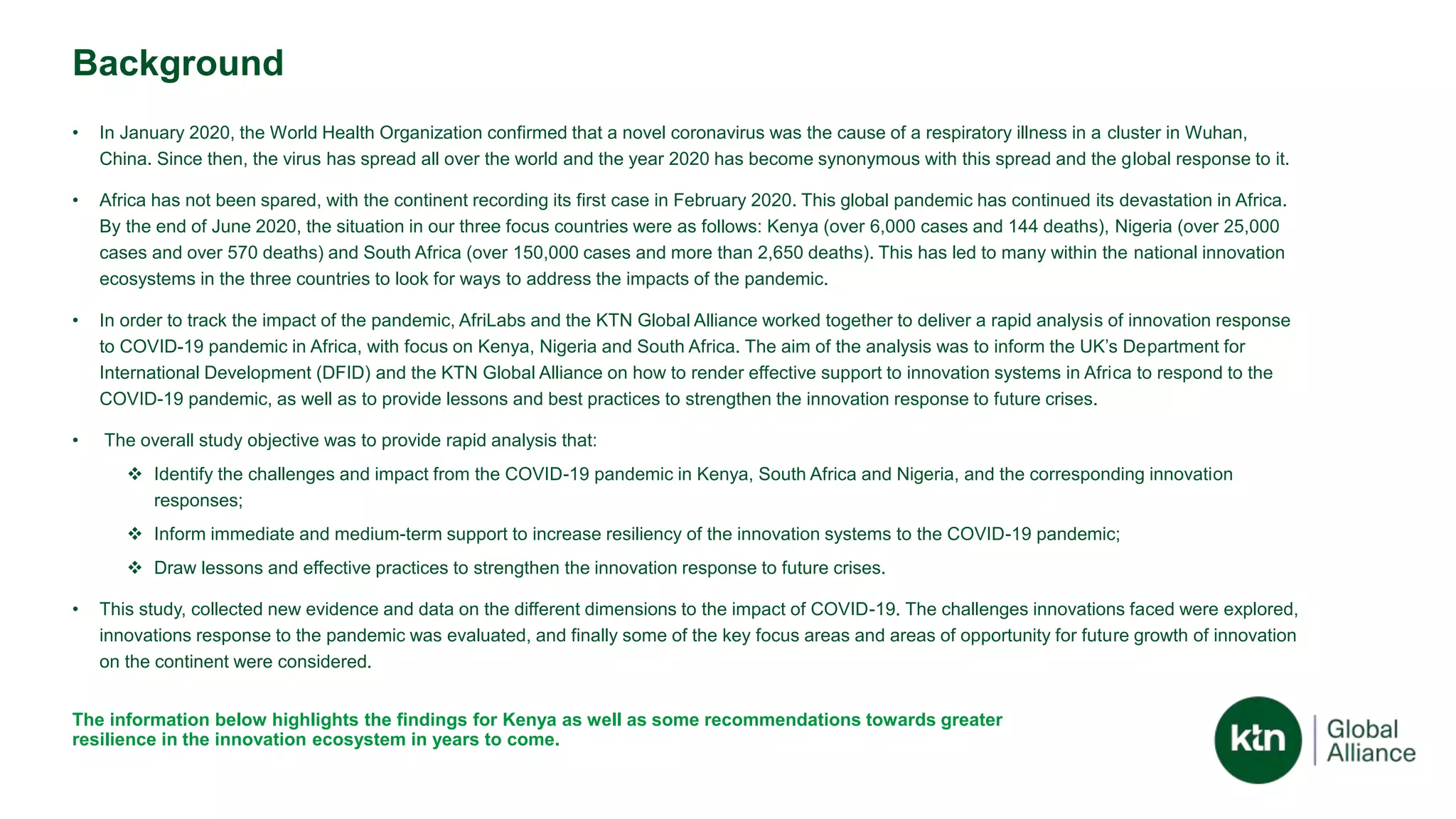 Background
• In January 2020, the World Health Organization confirmed that a novel coronavirus was the cause of a respiratory illness in a cluster in Wuhan,
China. Since then, the virus has spread all over the world and the year 2020 has become synonymous with this spread and the global response to it.
• Africa has not been spared, with the continent recording its first case in February 2020. This global pandemic has continued its devastation in Africa.
By the end of June 2020, the situation in our three focus countries were as follows: Kenya (over 6,000 cases and 144 deaths), Nigeria (over 25,000
cases and over 570 deaths) and South Africa (over 150,000 cases and more than 2,650 deaths). This has led to many within the national innovation
ecosystems in the three countries to look for ways to address the impacts of the pandemic.
• In order to track the impact of the pandemic, AfriLabs and the KTN Global Alliance worked together to deliver a rapid analysis of innovation response
to COVID-19 pandemic in Africa, with focus on Kenya, Nigeria and South Africa. The aim of the analysis was to inform the UK’s Department for
International Development (DFID) and the KTN Global Alliance on how to render effective support to innovation systems in Africa to respond to the
COVID-19 pandemic, as well as to provide lessons and best practices to strengthen the innovation response to future crises.
• The overall study objective was to provide rapid analysis that:
 Identify the challenges and impact from the COVID-19 pandemic in Kenya, South Africa and Nigeria, and the corresponding innovation
responses;
 Inform immediate and medium-term support to increase resiliency of the innovation systems to the COVID-19 pandemic;
 Draw lessons and effective practices to strengthen the innovation response to future crises.
• This study, collected new evidence and data on the different dimensions to the impact of COVID-19. The challenges innovations faced were explored,
innovations response to the pandemic was evaluated, and finally some of the key focus areas and areas of opportunity for future growth of innovation
on the continent were considered.
The information below highlights the findings for Kenya as well as some recommendations towards greater
resilience in the innovation ecosystem in years to come.
 