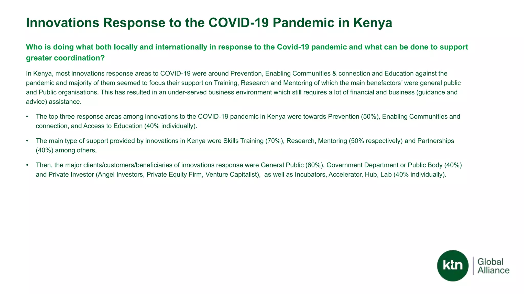 Innovations Response to the COVID-19 Pandemic in Kenya
Who is doing what both locally and internationally in response to the Covid-19 pandemic and what can be done to support
greater coordination?
In Kenya, most innovations response areas to COVID-19 were around Prevention, Enabling Communities & connection and Education against the
pandemic and majority of them seemed to focus their support on Training, Research and Mentoring of which the main benefactors’ were general public
and Public organisations. This has resulted in an under-served business environment which still requires a lot of financial and business (guidance and
advice) assistance.
• The top three response areas among innovations to the COVID-19 pandemic in Kenya were towards Prevention (50%), Enabling Communities and
connection, and Access to Education (40% individually).
• The main type of support provided by innovations in Kenya were Skills Training (70%), Research, Mentoring (50% respectively) and Partnerships
(40%) among others.
• Then, the major clients/customers/beneficiaries of innovations response were General Public (60%), Government Department or Public Body (40%)
and Private Investor (Angel Investors, Private Equity Firm, Venture Capitalist), as well as Incubators, Accelerator, Hub, Lab (40% individually).
 