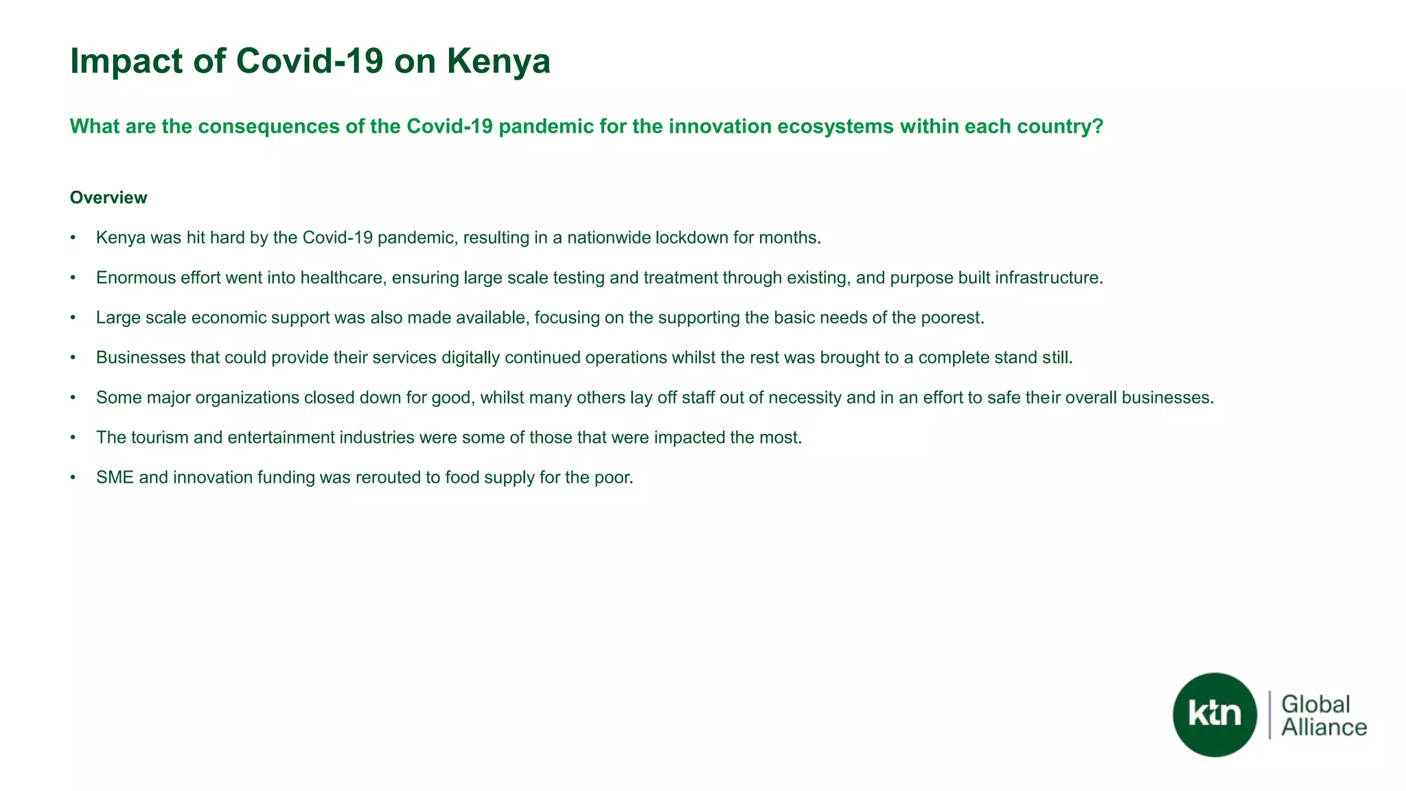 Impact of Covid-19 on Kenya
What are the consequences of the Covid-19 pandemic for the innovation ecosystems within each country?
Overview
• Kenya was hit hard by the Covid-19 pandemic, resulting in a nationwide lockdown for months.
• Enormous effort went into healthcare, ensuring large scale testing and treatment through existing, and purpose built infrastructure.
• Large scale economic support was also made available, focusing on the supporting the basic needs of the poorest.
• Businesses that could provide their services digitally continued operations whilst the rest was brought to a complete stand still.
• Some major organizations closed down for good, whilst many others lay off staff out of necessity and in an effort to safe their overall businesses.
• The tourism and entertainment industries were some of those that were impacted the most.
• SME and innovation funding was rerouted to food supply for the poor.
 