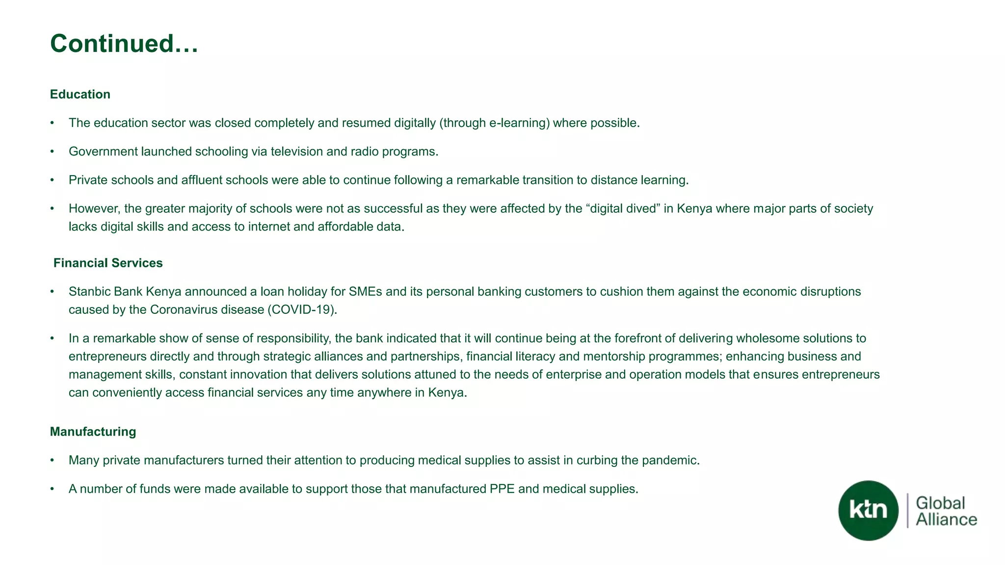 Continued…
Education
• The education sector was closed completely and resumed digitally (through e-learning) where possible.
• Government launched schooling via television and radio programs.
• Private schools and affluent schools were able to continue following a remarkable transition to distance learning.
• However, the greater majority of schools were not as successful as they were affected by the “digital dived” in Kenya where major parts of society
lacks digital skills and access to internet and affordable data.
Financial Services
• Stanbic Bank Kenya announced a loan holiday for SMEs and its personal banking customers to cushion them against the economic disruptions
caused by the Coronavirus disease (COVID-19).
• In a remarkable show of sense of responsibility, the bank indicated that it will continue being at the forefront of delivering wholesome solutions to
entrepreneurs directly and through strategic alliances and partnerships, financial literacy and mentorship programmes; enhancing business and
management skills, constant innovation that delivers solutions attuned to the needs of enterprise and operation models that ensures entrepreneurs
can conveniently access financial services any time anywhere in Kenya.
Manufacturing
• Many private manufacturers turned their attention to producing medical supplies to assist in curbing the pandemic.
• A number of funds were made available to support those that manufactured PPE and medical supplies.
 
